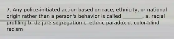 7. Any police-initiated action based on race, ethnicity, or national origin rather than a person's behavior is called ________. a. racial profiling b. de jure segregation c. ethnic paradox d. color-blind racism