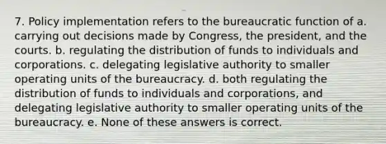 7. Policy implementation refers to the bureaucratic function of a. carrying out decisions made by Congress, the president, and the courts. b. regulating the distribution of funds to individuals and corporations. c. delegating legislative authority to smaller operating units of the bureaucracy. d. both regulating the distribution of funds to individuals and corporations, and delegating legislative authority to smaller operating units of the bureaucracy. e. None of these answers is correct.