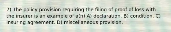 7) The policy provision requiring the filing of proof of loss with the insurer is an example of a(n) A) declaration. B) condition. C) insuring agreement. D) miscellaneous provision.