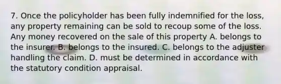 7. Once the policyholder has been fully indemnified for the loss, any property remaining can be sold to recoup some of the loss. Any money recovered on the sale of this property A. belongs to the insurer. B. belongs to the insured. C. belongs to the adjuster handling the claim. D. must be determined in accordance with the statutory condition appraisal.