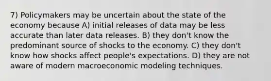 7) Policymakers may be uncertain about the state of the economy because A) initial releases of data may be less accurate than later data releases. B) they don't know the predominant source of shocks to the economy. C) they don't know how shocks affect people's expectations. D) they are not aware of modern macroeconomic modeling techniques.