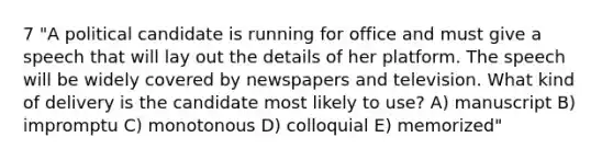 7 "A political candidate is running for office and must give a speech that will lay out the details of her platform. The speech will be widely covered by newspapers and television. What kind of delivery is the candidate most likely to use? A) manuscript B) impromptu C) monotonous D) colloquial E) memorized"