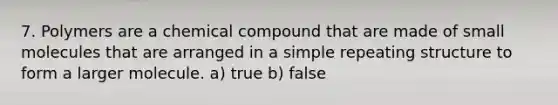 7. Polymers are a chemical compound that are made of small molecules that are arranged in a simple repeating structure to form a larger molecule. a) true b) false