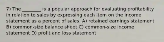 7) The ________ is a popular approach for evaluating profitability in relation to sales by expressing each item on the income statement as a percent of sales. A) retained earnings statement B) common-size balance sheet C) common-size income statement D) profit and loss statement