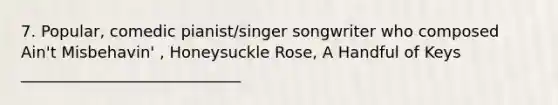 7. Popular, comedic pianist/singer songwriter who composed Ain't Misbehavin' , Honeysuckle Rose, A Handful of Keys ____________________________