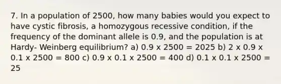 7. In a population of 2500, how many babies would you expect to have cystic fibrosis, a homozygous recessive condition, if the frequency of the dominant allele is 0.9, and the population is at Hardy- Weinberg equilibrium? a) 0.9 x 2500 = 2025 b) 2 x 0.9 x 0.1 x 2500 = 800 c) 0.9 x 0.1 x 2500 = 400 d) 0.1 x 0.1 x 2500 = 25