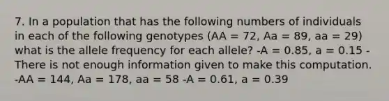 7. In a population that has the following numbers of individuals in each of the following genotypes (AA = 72, Aa = 89, aa = 29) what is the allele frequency for each allele? -A = 0.85, a = 0.15 -There is not enough information given to make this computation. -AA = 144, Aa = 178, aa = 58 -A = 0.61, a = 0.39