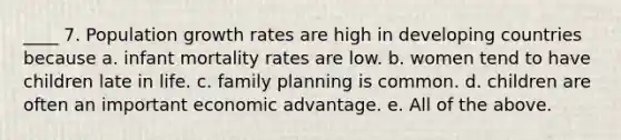 ____ 7. Population growth rates are high in developing countries because a. infant mortality rates are low. b. women tend to have children late in life. c. family planning is common. d. children are often an important economic advantage. e. All of the above.