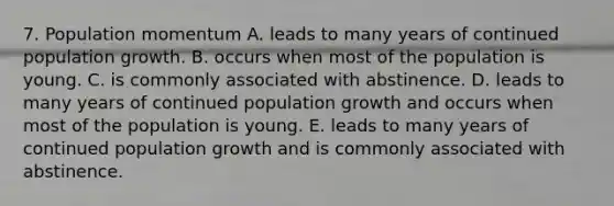 7. Population momentum A. leads to many years of continued population growth. B. occurs when most of the population is young. C. is commonly associated with abstinence. D. leads to many years of continued population growth and occurs when most of the population is young. E. leads to many years of continued population growth and is commonly associated with abstinence.