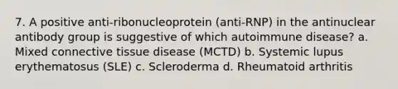 7. A positive anti-ribonucleoprotein (anti-RNP) in the antinuclear antibody group is suggestive of which autoimmune disease? a. Mixed connective tissue disease (MCTD) b. Systemic lupus erythematosus (SLE) c. Scleroderma d. Rheumatoid arthritis