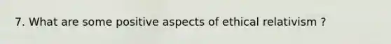 7. What are some positive aspects of ethical relativism ?