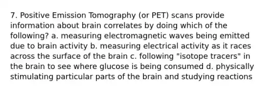 7. Positive Emission Tomography (or PET) scans provide information about brain correlates by doing which of the following? a. measuring electromagnetic waves being emitted due to brain activity b. measuring electrical activity as it races across the surface of the brain c. following "isotope tracers" in the brain to see where glucose is being consumed d. physically stimulating particular parts of the brain and studying reactions