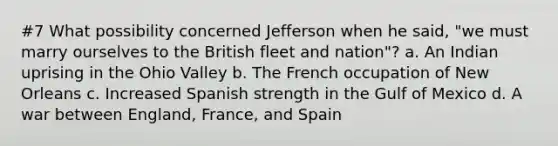 #7 What possibility concerned Jefferson when he said, "we must marry ourselves to the British fleet and nation"? a. An Indian uprising in the Ohio Valley b. The French occupation of New Orleans c. Increased Spanish strength in the Gulf of Mexico d. A war between England, France, and Spain