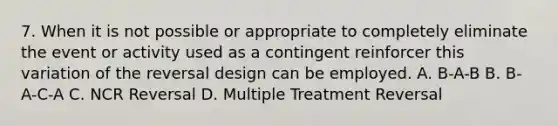 7. When it is not possible or appropriate to completely eliminate the event or activity used as a contingent reinforcer this variation of the reversal design can be employed. A. B-A-B B. B-A-C-A C. NCR Reversal D. Multiple Treatment Reversal