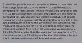 7. all of the possible random samples of size n = 2 are selected from a population with μ = 40 and σ = 10 and the mean is computed for each sample. then all the possible samples of size n = 25 are selected from the same population and the mean is computed for each sample. how will the distribution of sample means for n = 2 compare with the distribution for n = 25? a. the two distributions will have the same mean and variance b. the mean and the variance for n = 25 will both be larger than the mean and variance for n = 2 c. the mean and variance for n = 25 will both be smaller than the mean and variance for n = 2 d. the variance for n = 25 will be smaller than the variance for n = 2 but the two distributions will have the same mean