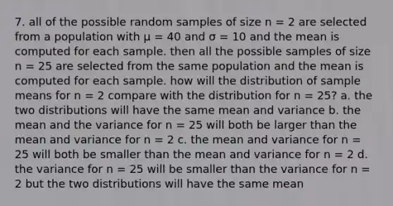 7. all of the possible random samples of size n = 2 are selected from a population with μ = 40 and σ = 10 and the mean is computed for each sample. then all the possible samples of size n = 25 are selected from the same population and the mean is computed for each sample. how will the distribution of sample means for n = 2 compare with the distribution for n = 25? a. the two distributions will have the same mean and variance b. the mean and the variance for n = 25 will both be larger than the mean and variance for n = 2 c. the mean and variance for n = 25 will both be smaller than the mean and variance for n = 2 d. the variance for n = 25 will be smaller than the variance for n = 2 but the two distributions will have the same mean