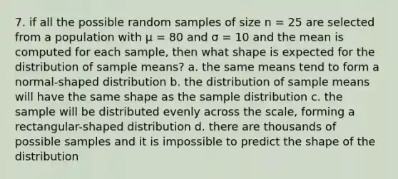 7. if all the possible random samples of size n = 25 are selected from a population with μ = 80 and σ = 10 and the mean is computed for each sample, then what shape is expected for the distribution of sample means? a. the same means tend to form a normal-shaped distribution b. the distribution of sample means will have the same shape as the sample distribution c. the sample will be distributed evenly across the scale, forming a rectangular-shaped distribution d. there are thousands of possible samples and it is impossible to predict the shape of the distribution