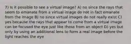 7) Is it possible to see a virtual image? A) no since the rays that seem to emanate from a virtual image do not in fact emanate from the image B) no since virtual images do not really exist C) yes because the rays that appear to come from a virtual image can be focused the eye just like those from an object D) yes but only by using an additional lens to form a real image before the light reaches the eye