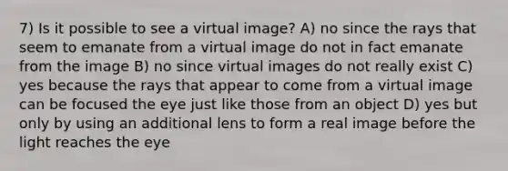 7) Is it possible to see a virtual image? A) no since the rays that seem to emanate from a virtual image do not in fact emanate from the image B) no since virtual images do not really exist C) yes because the rays that appear to come from a virtual image can be focused the eye just like those from an object D) yes but only by using an additional lens to form a real image before the light reaches the eye