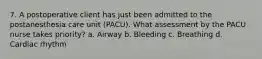 7. A postoperative client has just been admitted to the postanesthesia care unit (PACU). What assessment by the PACU nurse takes priority? a. Airway b. Bleeding c. Breathing d. Cardiac rhythm