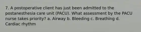 7. A postoperative client has just been admitted to the postanesthesia care unit (PACU). What assessment by the PACU nurse takes priority? a. Airway b. Bleeding c. Breathing d. Cardiac rhythm