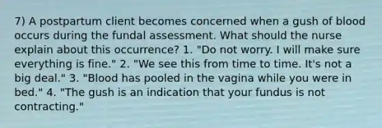 7) A postpartum client becomes concerned when a gush of blood occurs during the fundal assessment. What should the nurse explain about this occurrence? 1. "Do not worry. I will make sure everything is fine." 2. "We see this from time to time. It's not a big deal." 3. "Blood has pooled in the vagina while you were in bed." 4. "The gush is an indication that your fundus is not contracting."