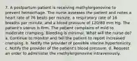 7. A postpartum patient is receiving methylergonovine to prevent hemorrhage. The nurse assesses the patient and notes a heart rate of 76 beats per minute, a respiratory rate of 16 breaths per minute, and a blood pressure of 120/80 mm Hg. The patient's uterus is firm. The patient complains of mild to moderate cramping. Bleeding is minimal. What will the nurse do? a. Continue to monitor and tell the patient to report increased cramping. b. Notify the provider of possible uterine hypertonicity. c. Notify the provider of the patient's blood pressure. d. Request an order to administer the methylergonovine intravenously.