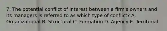 7. The potential conflict of interest between a firm's owners and its managers is referred to as which type of conflict? A. Organizational B. Structural C. Formation D. Agency E. Territorial