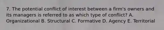 7. The potential conflict of interest between a firm's owners and its managers is referred to as which type of conflict? A. Organizational B. Structural C. Formative D. Agency E. Territorial