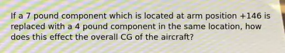 If a 7 pound component which is located at arm position +146 is replaced with a 4 pound component in the same location, how does this effect the overall CG of the aircraft?