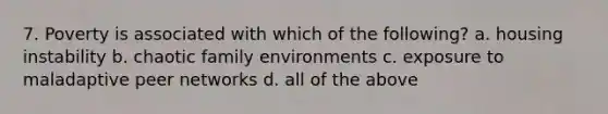 7. Poverty is associated with which of the following? a. housing instability b. chaotic family environments c. exposure to maladaptive peer networks d. all of the above