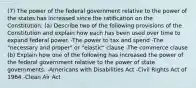 (7) The power of the federal government relative to the power of the states has increased since the ratification on the Constitution. (a) Describe two of the following provisions of the Constitution and explain how each has been used over time to expand federal power. -The power to tax and spend -The "necessary and proper" or "elastic" clause -The commerce clause (b) Explain how one of the following has increased the power of the federal government relative to the power of state governments. -Americans with Disabilities Act -Civil Rights Act of 1964 -Clean Air Act