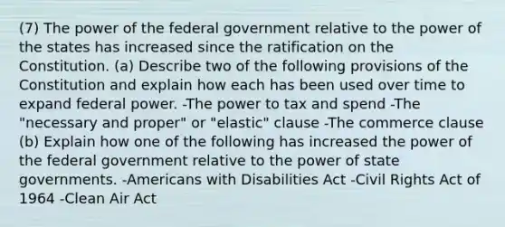 (7) The power of the federal government relative to the power of the states has increased since the ratification on the Constitution. (a) Describe two of the following provisions of the Constitution and explain how each has been used over time to expand federal power. -The power to tax and spend -The "necessary and proper" or "elastic" clause -The commerce clause (b) Explain how one of the following has increased the power of the federal government relative to the power of state governments. -Americans with Disabilities Act -Civil Rights Act of 1964 -Clean Air Act