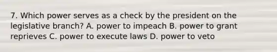 7. Which power serves as a check by the president on the legislative branch? A. power to impeach B. power to grant reprieves C. power to execute laws D. power to veto