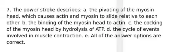 7. The power stroke describes: a. the pivoting of the myosin head, which causes actin and myosin to slide relative to each other. b. the binding of the myosin head to actin. c. the cocking of the myosin head by hydrolysis of ATP. d. the cycle of events involved in <a href='https://www.questionai.com/knowledge/k0LBwLeEer-muscle-contraction' class='anchor-knowledge'>muscle contraction</a>. e. All of the answer options are correct.