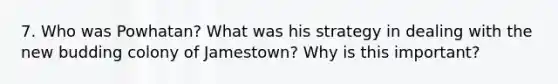 7. Who was Powhatan? What was his strategy in dealing with the new budding colony of Jamestown? Why is this important?