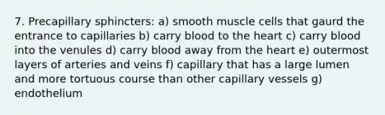 7. Precapillary sphincters: a) smooth muscle cells that gaurd the entrance to capillaries b) carry blood to the heart c) carry blood into the venules d) carry blood away from the heart e) outermost layers of arteries and veins f) capillary that has a large lumen and more tortuous course than other capillary vessels g) endothelium