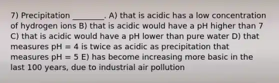 7) Precipitation ________. A) that is acidic has a low concentration of hydrogen ions B) that is acidic would have a pH higher than 7 C) that is acidic would have a pH lower than pure water D) that measures pH = 4 is twice as acidic as precipitation that measures pH = 5 E) has become increasing more basic in the last 100 years, due to industrial air pollution