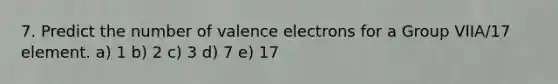 7. Predict the number of valence electrons for a Group VIIA/17 element. a) 1 b) 2 c) 3 d) 7 e) 17