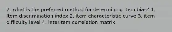 7. what is the preferred method for determining item bias? 1. Item discrimination index 2. item characteristic curve 3. item difficulty level 4. interitem correlation matrix