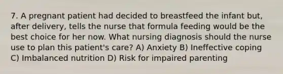 7. A pregnant patient had decided to breastfeed the infant but, after delivery, tells the nurse that formula feeding would be the best choice for her now. What nursing diagnosis should the nurse use to plan this patient's care? A) Anxiety B) Ineffective coping C) Imbalanced nutrition D) Risk for impaired parenting