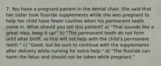 7. You have a pregnant patient in the dental chair. She said that her sister took fluoride supplements while she was pregnant to help her child have fewer cavities when his permanent teeth come in. What should you tell this patient? a) "That sounds like a great idea; keep it up!" b) "The permanent teeth do not form until after birth, so this will not help with the child's permanent teeth." c) "Good, but be sure to continue with the supplements after delivery while nursing for extra help." d) "The fluoride can harm the fetus and should not be taken while pregnant."