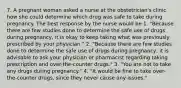 7. A pregnant woman asked a nurse at the obstetrician's clinic how she could determine which drug was safe to take during pregnancy. The best response by the nurse would be 1. "Because there are few studies done to determine the safe use of drugs during pregnancy, it is okay to keep taking what was previously prescribed by your physician." 2. "Because there are few studies done to determine the safe use of drugs during pregnancy, it is advisable to ask your physician or pharmacist regarding taking prescription and over-the-counter drugs." 3. "You are not to take any drugs during pregnancy." 4. "It would be fine to take over-the-counter drugs, since they never cause any issues."