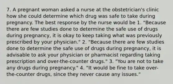 7. A pregnant woman asked a nurse at the obstetrician's clinic how she could determine which drug was safe to take during pregnancy. The best response by the nurse would be 1. "Because there are few studies done to determine the safe use of drugs during pregnancy, it is okay to keep taking what was previously prescribed by your physician." 2. "Because there are few studies done to determine the safe use of drugs during pregnancy, it is advisable to ask your physician or pharmacist regarding taking prescription and over-the-counter drugs." 3. "You are not to take any drugs during pregnancy." 4. "It would be fine to take over-the-counter drugs, since they never cause any issues."