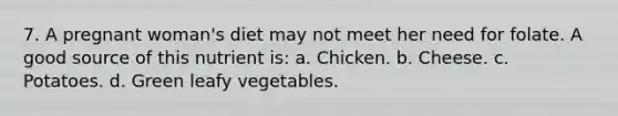 7. A pregnant woman's diet may not meet her need for folate. A good source of this nutrient is: a. Chicken. b. Cheese. c. Potatoes. d. Green leafy vegetables.