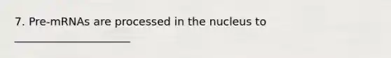 7. Pre-mRNAs are processed in the nucleus to _____________________