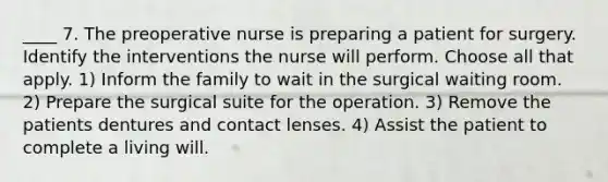 ____ 7. The preoperative nurse is preparing a patient for surgery. Identify the interventions the nurse will perform. Choose all that apply. 1) Inform the family to wait in the surgical waiting room. 2) Prepare the surgical suite for the operation. 3) Remove the patients dentures and contact lenses. 4) Assist the patient to complete a living will.