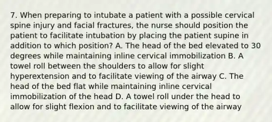 7. When preparing to intubate a patient with a possible cervical spine injury and facial fractures, the nurse should position the patient to facilitate intubation by placing the patient supine in addition to which position? A. The head of the bed elevated to 30 degrees while maintaining inline cervical immobilization B. A towel roll between the shoulders to allow for slight hyperextension and to facilitate viewing of the airway C. The head of the bed flat while maintaining inline cervical immobilization of the head D. A towel roll under the head to allow for slight flexion and to facilitate viewing of the airway