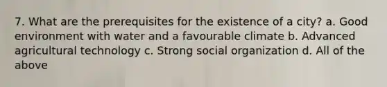 7. What are the prerequisites for the existence of a city? a. Good environment with water and a favourable climate b. Advanced agricultural technology c. Strong social organization d. All of the above