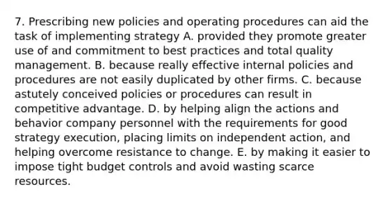 7. Prescribing new policies and operating procedures can aid the task of implementing strategy A. provided they promote greater use of and commitment to best practices and total quality management. B. because really effective internal policies and procedures are not easily duplicated by other firms. C. because astutely conceived policies or procedures can result in competitive advantage. D. by helping align the actions and behavior company personnel with the requirements for good strategy execution, placing limits on independent action, and helping overcome resistance to change. E. by making it easier to impose tight budget controls and avoid wasting scarce resources.